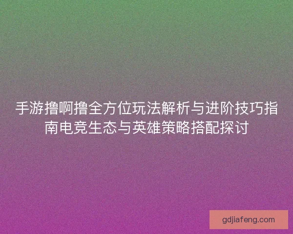 手游撸啊撸全方位玩法解析与进阶技巧指南电竞生态与英雄策略搭配探讨