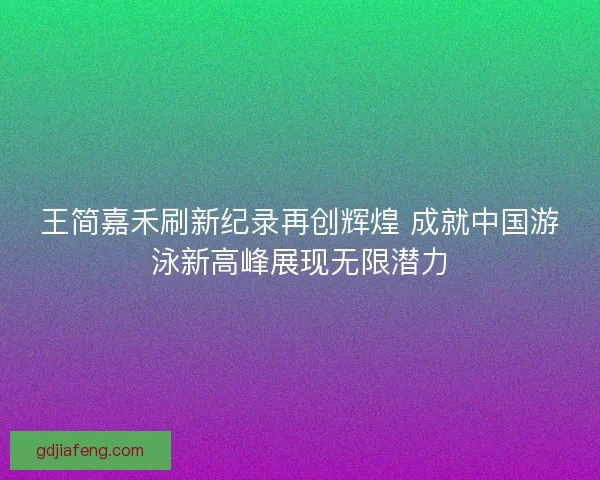 王简嘉禾刷新纪录再创辉煌 成就中国游泳新高峰展现无限潜力
