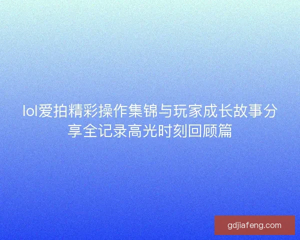lol爱拍精彩操作集锦与玩家成长故事分享全记录高光时刻回顾篇