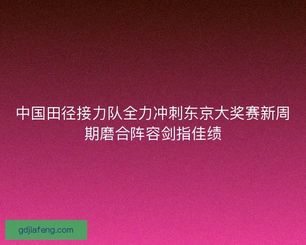 中国田径接力队全力冲刺东京大奖赛新周期磨合阵容剑指佳绩