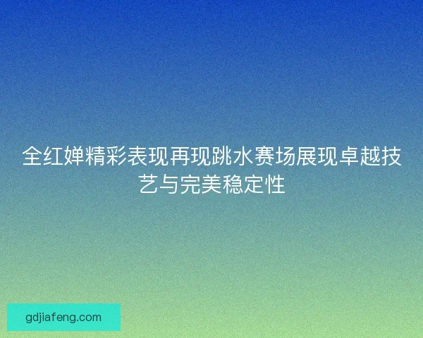全红婵精彩表现再现跳水赛场展现卓越技艺与完美稳定性