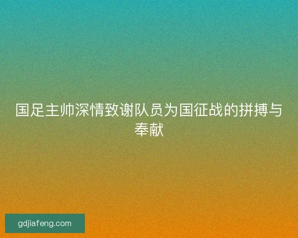 国足主帅深情致谢队员为国征战的拼搏与奉献