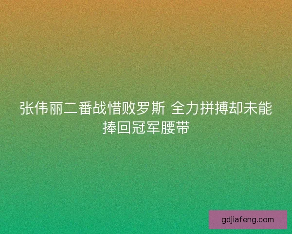 张伟丽二番战惜败罗斯 全力拼搏却未能捧回冠军腰带